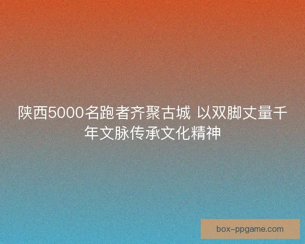 陕西5000名跑者齐聚古城 以双脚丈量千年文脉传承文化精神
