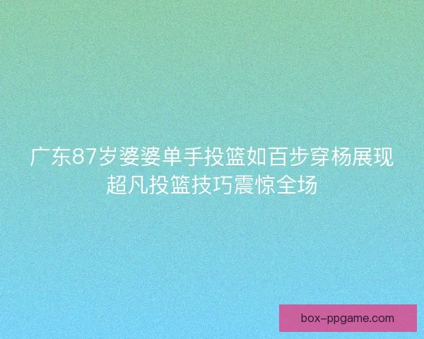广东87岁婆婆单手投篮如百步穿杨展现超凡投篮技巧震惊全场