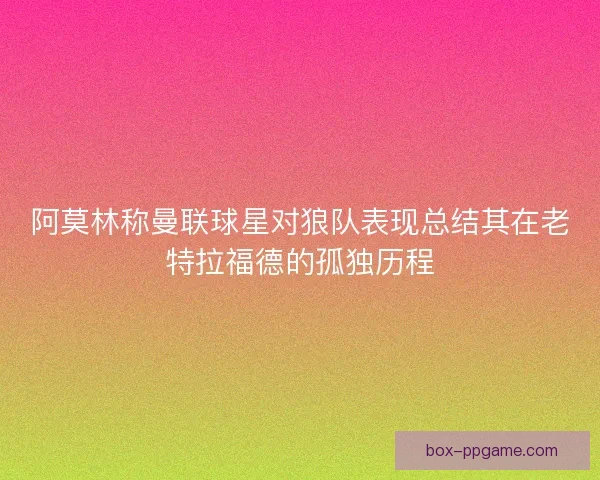 阿莫林称曼联球星对狼队表现总结其在老特拉福德的孤独历程