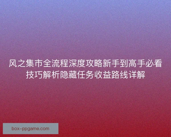 风之集市全流程深度攻略新手到高手必看技巧解析隐藏任务收益路线详解