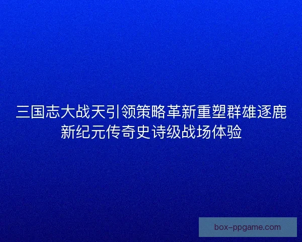 三国志大战天引领策略革新重塑群雄逐鹿新纪元传奇史诗级战场体验
