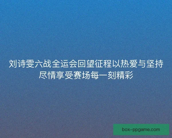 刘诗雯六战全运会回望征程以热爱与坚持尽情享受赛场每一刻精彩