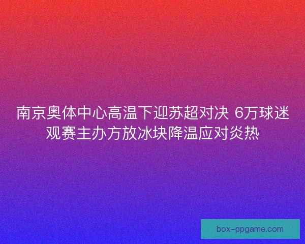 南京奥体中心高温下迎苏超对决 6万球迷观赛主办方放冰块降温应对炎热